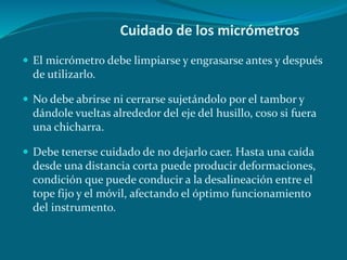 Cuidado de los micrómetros
 El micrómetro debe limpiarse y engrasarse antes y después
de utilizarlo.
 No debe abrirse ni cerrarse sujetándolo por el tambor y
dándole vueltas alrededor del eje del husillo, coso si fuera
una chicharra.
 Debe tenerse cuidado de no dejarlo caer. Hasta una caída
desde una distancia corta puede producir deformaciones,
condición que puede conducir a la desalineación entre el
tope fijo y el móvil, afectando el óptimo funcionamiento
del instrumento.
 