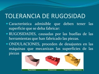 TOLERANCIA DE RUGOSIDAD
 Característica admisible que deben tener las
superficie que se deba fabricar:
 RUGOSIDADES, causadas por las huellas de las
herramientas que han fabricado las piezas.
 ONDULACIONES, proceden de desajustes en las
máquinas que mecanizan las superficies de las
piezas
 
