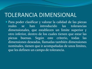 TOLERANCIA DIMENSIONAL
 Para poder clasificar y valorar la calidad de las piezas
reales se han introducido las tolerancias
dimensionales, que establecen un limite superior y
otro inferior, dentro de los cuales tienen que estar las
piezas buenas. Según este criterio, todas las
dimensiones deseadas, llamadas también dimensiones
nominales, tienen que ir acompañadas de unos limites,
que les definen un campo de tolerancia.
 