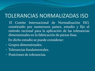 TOLERANCIAS NORMALIZADAS ISO
El Comite Internacional de Normalización ISO,
constituido por numerosos países, estudio y fijo el
método racional para la aplicación de las tolerancias
dimensionales en la fabricación de piezas lisas.
En dicho estudio se puede considerar:
• Grupos dimensionales.
• Tolerancias fundamentales.
• Posiciones de tolerancias.
 