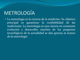 METROLOGÍA
 La metrología es la ciencia de la medición. Su objetivo
principal es garantizar la confiabilidad de las
mediciones. La metrología es una ciencia en constante
evolución y desarrollo; muchos de los progresos
tecnológicos de la actualidad se dan gracias al avance
de la metrología
 