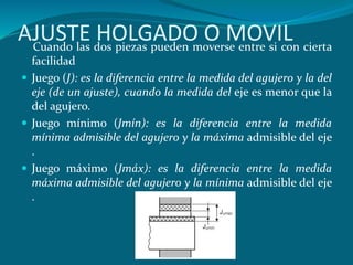 AJUSTE HOLGADO O MOVIL
Cuando las dos piezas pueden moverse entre si con cierta
facilidad
 Juego (J): es la diferencia entre la medida del agujero y la del
eje (de un ajuste), cuando la medida del eje es menor que la
del agujero.
 Juego mínimo (Jmín): es la diferencia entre la medida
mínima admisible del agujero y la máxima admisible del eje
.
 Juego máximo (Jmáx): es la diferencia entre la medida
máxima admisible del agujero y la mínima admisible del eje
.
 