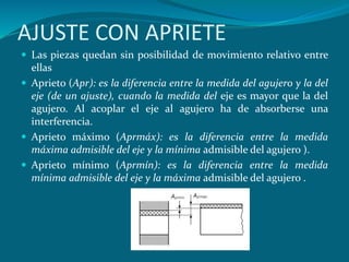 AJUSTE CON APRIETE
 Las piezas quedan sin posibilidad de movimiento relativo entre
ellas
 Aprieto (Apr): es la diferencia entre la medida del agujero y la del
eje (de un ajuste), cuando la medida del eje es mayor que la del
agujero. Al acoplar el eje al agujero ha de absorberse una
interferencia.
 Aprieto máximo (Aprmáx): es la diferencia entre la medida
máxima admisible del eje y la mínima admisible del agujero ).
 Aprieto mínimo (Aprmín): es la diferencia entre la medida
mínima admisible del eje y la máxima admisible del agujero .
 