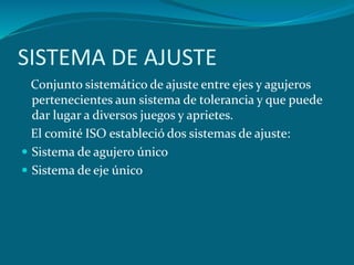 SISTEMA DE AJUSTE
Conjunto sistemático de ajuste entre ejes y agujeros
pertenecientes aun sistema de tolerancia y que puede
dar lugar a diversos juegos y aprietes.
El comité ISO estableció dos sistemas de ajuste:
 Sistema de agujero único
 Sistema de eje único
 