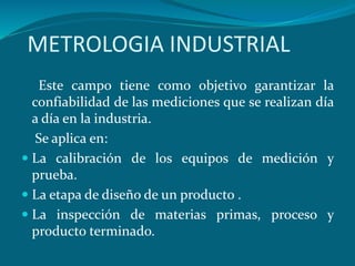 METROLOGIA INDUSTRIAL
Este campo tiene como objetivo garantizar la
confiabilidad de las mediciones que se realizan día
a día en la industria.
Se aplica en:
 La calibración de los equipos de medición y
prueba.
 La etapa de diseño de un producto .
 La inspección de materias primas, proceso y
producto terminado.
 