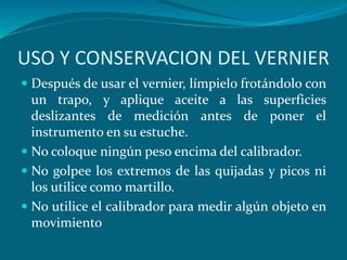 USO Y CONSERVACION DEL VERNIER
 Después de usar el vernier, límpielo frotándolo con
un trapo, y aplique aceite a las superficies
deslizantes de medición antes de poner el
instrumento en su estuche.
 No coloque ningún peso encima del calibrador.
 No golpee los extremos de las quijadas y picos ni
los utilice como martillo.
 No utilice el calibrador para medir algún objeto en
movimiento
 