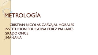 METROLOGÍA
CRISTIAN NICOLAS CARVAJAL MORALES
INSTITUCION EDUCATIVA PEREZ PALLARES
GRADO ONCE
J.MAÑANA
 