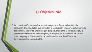 3) Objetivo INM.
• La coordinación nacional de la metrología científica e industrial, y la
ejecución de actividades que permitan la innovación y soporten el desarrollo
económico, científico y tecnológico del país, mediante la investigación, la
prestación de servicios metrológicos, el apoyo a las actividades de control
metrológico y la diseminación de mediciones trazables al Sistema
Internacional de Unidades (SI).
 