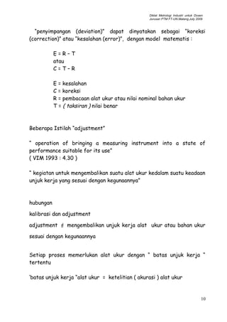 Diklat Metrologi Industri untuk Dosen
Jurusan PTM FT-UN.Malang,July 2009
“penyimpangan (deviation)” dapat dinyatakan sebagai “koreksi
(correction)” atau “kesalahan (error)”, dengan model matematis :
E = R – T
atau
C = T – R
E = kesalahan
C = koreksi
R = pembacaan alat ukur atau nilai nominal bahan ukur
T = ( taksiran ) nilai benar
Beberapa Istilah “adjustment”
“ operation of bringing a measuring instrument into a state of
performance suitable for its use”
( VIM 1993 : 4.30 )
“ kegiatan untuk mengembalikan suatu alat ukur kedalam suatu keadaan
unjuk kerja yang sesuai dengan kegunaannya”
hubungan
kalibrasi dan adjustment
adjustment F mengembalikan unjuk kerja alat ukur atau bahan ukur
sesuai dengan kegunaannya
Setiap proses memerlukan alat ukur dengan “ batas unjuk kerja “
tertentu
‘batas unjuk kerja “alat ukur = ketelitian ( akurasi ) alat ukur
10
 