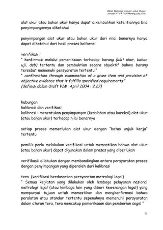 Diklat Metrologi Industri untuk Dosen
Jurusan PTM FT-UN.Malang,July 2009
alat ukur atau bahan ukur hanya dapat dikembalikan ketelitiannya bila
penyimpangannya diketahui
penyimpangan alat ukur atau bahan ukur dari nilai benarnya hanya
dapat diketahui dari hasil proses kalibrasi
verifikasi :
“ konfirmasi melalui pemeriksaan terhadap barang (alat ukur, bahan
uji, dsb) tertentu dan pembuktian secara obyektif bahwa barang
tersebut memenuhi persyaratan tertentu “
“ confirmation through examination of a given item and provision of
objective evidence that it fulfills specified requirements ”
(definisi dalam draft VIM April 2004 : 2.27)
hubungan
kalibrasi dan verifikasi
kalibrasi : menentukan penyimpangan (kesalahan atau koreksi) alat ukur
(atau bahan ukur) terhadap nilai benarnya
setiap proses memerlukan alat ukur dengan “batas unjuk kerja”
tertentu
pemilik perlu melakukan verifikasi untuk memastikan bahwa alat ukur
(atau bahan ukur) dapat digunakan dalam proses yang diperlukan
verifikasi: dilakukan dengan membandingkan antara persyaratan proses
dengan penyimpangan yang diperoleh dari kalibrasi
tera (verifikasi berdasarkan persyaratan metrologi legal)
“ Semua kegiatan yang dilakukan oleh lembaga pelayanan nasional
metrologi legal (atau lembaga lain yang diberi kewenangan legal) yang
mempunyai tujuan untuk memastikan dan mengkonfirmasi bahwa
peralatan atau standar tertentu sepenuhnya memenuhi persyaratan
dalam aturan tera, tera mencakup pemeriksaan dan pemberian segel “
11
 