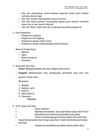 Diklat Metrologi Industri untuk Dosen
Jurusan PTM FT-UN.Malang,July 2009
o Alat ukur pembanding: untuk membaca besarnya selisih suatu dimensi
terhadap ukuran dasar
o Alat ukur standar: Menunjukkan ukuran tertentu
o Alat ukur batas (caliber): menunjukkan apakah suatu dimensi terletakdi
dalam atau di luar daerah toleransi
o Alat ukur Bantu: bukan alat ukur tetapi penting dalam pengukuran
3. Cara Pengukuran
o Pengukuran Langsung
o Pengukuran tak langsung
o Pengukuran dengan caliber batas
o Pengukuran dengan membandingkan bentuk standar
Menurut Prinsip Kerja
o Mekanis
o Optis
o Elektris Hidrolis
o Pneumatis
4. Konstruksi Alat Ukur
o Sensor (Menguhubungkan alat ukur dengan benda ukur))
o Pengubah (Memperbesar atau memperjelas perbedaan yang kecil dari
geometri obyek ukur)
Macamnya:
1. Mekanis
2. Mekanis optis
3. Elektris
4. Optis elektris
5. Pneumatis
o Pencatat.
5. Sifat Umum Alat Ukur
 Rantai Kalibrasi
 Kepekaan (merasakan suatu [perbedaan yang relatif kecil)
 Kemudahan baca (system penunjukkan yang jelas)
 Histerisis (Penyimpangan kontinyu dalam arah bilak-balik
kepasifan (perubahan kecil harga yang diukur tidak menimbulkan perbedaan
penunjuk
 Pergeseran (merasakan perubahan ukuran benda ukur)
13
 