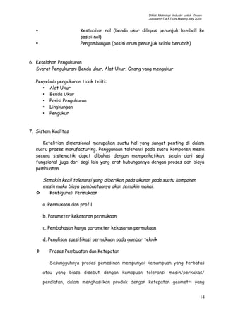 Diklat Metrologi Industri untuk Dosen
Jurusan PTM FT-UN.Malang,July 2009
 Kestabilan nol (benda ukur dilepas penunjuk kembali ke
posisi nol)
 Pengambangan (posisi arum penunjuk selalu berubah)
6. Kesalahan Pengukuran
Syarat Pengukuran: Benda ukur, Alat Ukur, Orang yang mengukur
Penyebab pengukuran tidak teliti:
 Alat Ukur
 Benda Ukur
 Posisi Pengukuran
 Lingkungan
 Pengukur
7. Sistem Kualitas
Ketelitian dimensional merupakan suatu hal yang sangat penting di dalam
suatu proses manufacturing. Penggunaan toleransi pada suatu komponen mesin
secara sistematik dapat dibahas dengan memperhatikan, selain dari segi
fungsional juga dari segi lain yang erat hubungannya dengan proses dan biaya
pembuatan.
Semakin kecil toleransi yang diberikan pada ukuran pada suatu komponen
mesin maka biaya pembuatannya akan semakin mahal.
 Konfigurasi Permukaan
a. Permukaan dan profil
b. Parameter kekasaran permukaan
c. Pembahasan harga parameter kekasaran permukaan
d. Penulisan spesifikasi permukaan pada gambar teknik
 Proses Pembuatan dan Ketepatan
Sesungguhnya proses pemesinan mempunyai kemampuan yang terbatas
atau yang biasa disebut dengan kemapuan toleransi mesin/perkakas/
peralatan, dalam menghasilkan produk dengan ketepatan geometri yang
14
 