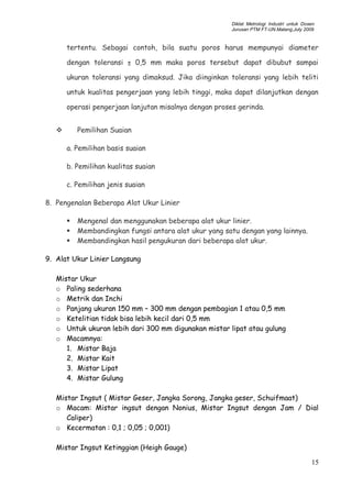 Diklat Metrologi Industri untuk Dosen
Jurusan PTM FT-UN.Malang,July 2009
tertentu. Sebagai contoh, bila suatu poros harus mempunyai diameter
dengan toleransi ± 0,5 mm maka poros tersebut dapat dibubut sampai
ukuran toleransi yang dimaksud. Jika diinginkan toleransi yang lebih teliti
untuk kualitas pengerjaan yang lebih tinggi, maka dapat dilanjutkan dengan
operasi pengerjaan lanjutan misalnya dengan proses gerinda.
 Pemilihan Suaian
a. Pemilihan basis suaian
b. Pemilihan kualitas suaian
c. Pemilihan jenis suaian
8. Pengenalan Beberapa Alat Ukur Linier
 Mengenal dan menggunakan beberapa alat ukur linier.
 Membandingkan fungsi antara alat ukur yang satu dengan yang lainnya.
 Membandingkan hasil pengukuran dari beberapa alat ukur.
9. Alat Ukur Linier Langsung
Mistar Ukur
o Paling sederhana
o Metrik dan Inchi
o Panjang ukuran 150 mm – 300 mm dengan pembagian 1 atau 0,5 mm
o Ketelitian tidak bisa lebih kecil dari 0,5 mm
o Untuk ukuran lebih dari 300 mm digunakan mistar lipat atau gulung
o Macamnya:
1. Mistar Baja
2. Mistar Kait
3. Mistar Lipat
4. Mistar Gulung
Mistar Ingsut ( Mistar Geser, Jangka Sorong, Jangka geser, Schuifmaat)
o Macam: Mistar ingsut dengan Nonius, Mistar Ingsut dengan Jam / Dial
Caliper)
o Kecermatan : 0,1 ; 0,05 ; 0,001)
Mistar Ingsut Ketinggian (Heigh Gauge)
15
 