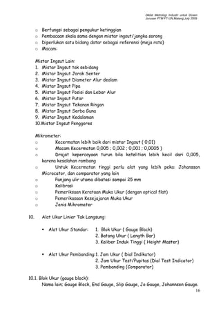 Diklat Metrologi Industri untuk Dosen
Jurusan PTM FT-UN.Malang,July 2009
o Berfungsi sebagai pengukur ketinggian
o Pembacaan skala sama dengan mistar ingsut/jangka sorong
o Diperlukan satu bidang datar sebagai referensi (meja rata)
o Macam:
Mistar Ingsut Lain:
1. Mistar Ingsut tak sebidang
2. Mistar Ingsut Jarak Senter
3. Mistar Ingsut Diameter Alur dealam
4. Mistar Ingsut Pipa
5. Mistar Ingsut Posisi dan Lebar Alur
6. Mistar Ingsut Putar
7. Mistar Ingsut Tekanan Ringan
8. Mistar Ingsut Serba Guna
9. Mistar Ingsut Kedalaman
10.Mistar Ingsut Penggores
Mikrometer:
o Kecermatan lebih baik dari mistar Ingsut ( 0,01)
o Macam Kecermatan 0,005 ; 0,002 ; 0,001 ; 0,0005 )
o Drajat kepercayaan turun bila ketelitian lebih kecil dari 0,005,
karena kesalahan rambang
o Untuk Kecermatan tinggi perlu alat yang lebih peka: Johansson
Microcator, dan comparator yang lain
o Panjang ulir utama dibatasi sampai 25 mm
o Kalibrasi
o Pemeriksaan Kerataan Muka Ukur (dengan optical flat)
o Pemerikasaan Kesejajaran Muka Ukur
o Jenis Mikrometer
10. Alat Ukur Linier Tak Langsung:
 Alat Ukur Standar: 1. Blok Ukur ( Gauge Block)
2. Batang Ukur ( Length Bar)
3. Kaliber Induk Tinggi ( Height Master)
 Alat Ukur Pembanding:1. Jam Ukur ( Dial Indikator)
2. Jam Ukur Test/Pupitas (Dial Test Indicator)
3. Pembanding (Comparator)
10.1. Blok Ukur (gauge block):
Nama lain; Gauge Block, End Gauge, Slip Gauge, Jo Gauge, Johannsen Gauge.
16
 