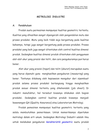 Diklat Metrologi Industri untuk Dosen
Jurusan PTM FT-UN.Malang,July 2009
METROLOGI INDUSTRI
A. Pendahuluan
Produk suatu permesinan mempunyai kualitas geometric tertentu.
Kualitas yang dihasilkan sangat dipengaruhi oleh pengendalian mutu dan
proses produksi. Mutu yang baik tidak saja bergantung pada kualitas
bahannya, tetapi juga sangat bergantung pada proses produksi. Proses
produksi yang baik juga sangat ditentukan oleh control kualitas dimensi
produk. Sedangkan kualitas dimensi produk ditentukan oleh penggunaan
alat-alat ukur yang presisi dan teliti, dan cara pengukurannya pun harus
benar.
Alat ukur yang presisi (tepat) dan teliti (akurat) merupakan suatu
yang harus dipenuhi guna menghasilkan pengukuran (measuring) yang
benar. Tentunya didukung oleh kepiawaian mengukur dari sipembuat
produk selama proses produksi berlangsung hingga menghasilkan
produk sesuai dimensi tertentu yang dikehendaki (job sheet). Di
industri manufaktur, hal tersebut biasanya dilakukan oleh bagian
produksi. Sedangkan control kualitas produk biasanya menjadi
kewenangan QA (Quality Assurance) atau Laboratorium Metrologi.
Produk pemesinan mempunyai kualitas geometric tertentu yang
selalu membutuhkan pemeriksaan. Untuk memeriksanya diperlukan
metrologi dalam arti umum. Sedangkan Metrologi Industri adalah ilmu
untuk melakukan pengukuran karakteristik geometric suatu produk
2
 