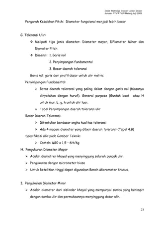 Diklat Metrologi Industri untuk Dosen
Jurusan PTM FT-UN.Malang,July 2009
Pengaruh Kesalahan Pitch: Diameter fungsional menjadi lebih besar
G. Toleransi Ulir:
 Meliputi tiga jenis diameter: Diameter mayor, DFiameter Minor dan
Diameter Pitch
 Dimensi: 1. Garis nol
2. Penyimpangan fundamental
3. Besar daerah toleransi
Garis nol: garis dari profil dasar untuk ulir metric
Penyimpangan Fundamental:
 Batas daerah toleransi yang paling dekat dengan garis nol (biasanya
dinyatakan dengan huruf). General purpose (Guntuk baut atau H
untuk mur. E, g, h untuk ulir luar.
 Tabel Penyimpangan daerah toleransi ulir
Besar Daerah Toleransi:
 Ditentukan berdasar angka kualitas toleransi
 Ada 4 macam diameter yang diberi daerah toleransi (Tabel 4.B)
Spesifikasi Ulir pada Gambar Teknik:
 Contoh: M10 x 1,5 – 6H/6g
H. Pengukuran Diameter Mayor
 Adalah diametrer khayal yang menyinggung seluruh puncak ulir.
 Pengukuran dengan micrometer biasa
 Untuk ketelitian tinggi dapat digunakan Bench Micrometer khusus.
I. Pengukuran Diameter Minor
 Adalah diameter dari sislinder khayal yang mempunyai sumbu yang berimpit
dengan sumbu ulir dan permukaannya menyinggung dasar ulir.
23
 