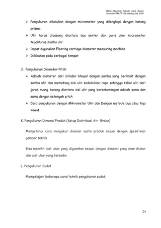 Diklat Metrologi Industri untuk Dosen
Jurusan PTM FT-UN.Malang,July 2009
 Pengukuran dilakukan dengan micrometer yang dilengkapi dengan batang
prisma
 Ulir harus dipasang diantara dua senter dan garis ukur micrometer
tegaklurus sumbu ulir.
 Dapat digunakan Floating carriage diameter measuring machine
 Dilakukan pada berbagai tempat
J. Pengukuran Diameter Pitch
 Adalah diameter dari silinder khayal dengan sumbu yang berimoit dengan
sumbu ulir dan memotong sisi ulir sedemikian rupa sehingga tebal ulir dari
jarak ruang kosong diantara sisi ulir yang berseberangan adalah sama dan
sama dengan setengah pitch
 Cara pengukuran dengan Mikrometer Ulir dan Dengan metode dua atau tiga
kawat.
K. Pengukuran Dimensi Produk (Katup Distribusi Air -Brake)
Mengetahui cara mengukur dimensi suatu produk sesuai dengan spesifikasi
gambar teknik
Bisa memilih alat ukur yang digunakan sesuai dengan dimensi yang akan diukur
dan alat ukur yang tersedia
L. Pengukuran Sudut
Mempelajari beberapa cara/teknik pengukuran sudut.
24
 