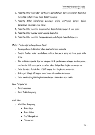 Diklat Metrologi Industri untuk Dosen
Jurusan PTM FT-UN.Malang,July 2009
3. Peserta diklat menyadari pentingnya pengetahuan dan ketrampilan dalam hal
metrologi industri bagi masa depan tugasnya
4. Peserta diklat menghargai pendapat orang lain/teman sendiri dalam
berdiskusi kelompok atau kelas
5. Peserta diklat memiliki sopan santun dalam kelas maupun di luar kelas
6. Peserta diklat mampu bekerjasama dalam tim
7. Peserta diklat memiliki tanggungjawab pada tugas-tugas belajarnya
Materi Pembelajaran Pengukuran Sudut
o Sesungguhnya tidak diperlukan suatu standar absolute
o Sudut: Adalah besar pembukaan antara dua garis yang bertemu pada satu
titik.
o Bila salahsatu garis diputar dengan titik pertemuan sebagai sumbu putar,
dari suatu titik pada garis tersebut akan didapatkan lingkaran sempurna
o Satu derajat: Sudut dari 1/360 bagian dari lingkaran sempurna
o 1 derajat dibagi 60 bagian sama besar dinamakan satu menit
o Satu menit dibagi 60 bagian sama besar dinamakan satu detik.
Cara Pengukuran
o Cara Langsung
o Cara Tidak Langsung
Alat Ukur
o Alat Ukur Langsung
 Busur Baja
 Busur Bilah
 Profil Proyektor
 Clinometer
26
 