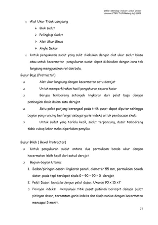 Diklat Metrologi Industri untuk Dosen
Jurusan PTM FT-UN.Malang,July 2009
o Alat Ukur Tidak Langsung
 Blok sudut
 Pelingkup Sudut
 Alat Ukur Sinus
 Angle Dekor
o Untuk pengukuran sudut yang sulit dilakukan dengan alat ukur sudut biasa
atau untuk kecermatan pengukuran sudut dapat di;lakukan dengan cara tak
langsung menggunakan rol dan bola.
Busur Baja (Protractor)
 Alat ukur langsung dengan kecermatan satu derajat
 Untuk memperkirakan hasil pengukuran secara kasar
 Berupa tembereng setengah lingkaran dari pelat baja dengan
pembagian skala dalam satu derajat
 Satu pelat panjang berengsel pada titik pusat dapat diputar sehingga
bagian yang runcing berfungsi sebagai garis indeks untuk pembacaan skala
 Untuk sudut yang terlalu kecil, sudut terpancung, dasar tembereng
tidak cukup lebar maka diperlukan penyiku.
Busur Bilah ( Bevel Protractor)
 Untuk pengukuran sudut antara dua permukaan benda ukur dengan
kecermatan lebih kecil dari satud derajat
 Bagian-bagian Utama;
1. Badan/piringan dasar: lingkaran penuh, diameter 55 mm, permukaan bawah
datar, pada tepi terdapat skala 0 – 90 – 90 – 0 derajat
2. Pelat Dasar: bersatu dengan pelat dasar. Ukuran 90 x 15 x7
3. Piringan indeks: mempunyai titik pusat putaran berimpit dengan pusat
piringan dasar, tercantum garis indeks dan skala nonius dengan kecermatan
mencapai 5 menit.
27
 