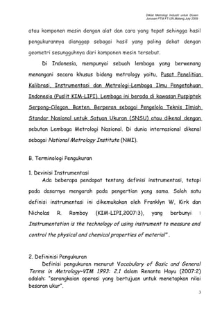 Diklat Metrologi Industri untuk Dosen
Jurusan PTM FT-UN.Malang,July 2009
atau komponen mesin dengan alat dan cara yang tepat sehingga hasil
pengukurannya dianggap sebagai hasil yang paling dekat dengan
geometri sesungguhnya dari komponen mesin tersebut.
Di Indonesia, mempunyai sebuah lembaga yang berwenang
menangani secara khusus bidang metrology yaitu, Pusat Penelitian
Kalibrasi, Instrumentasi dan Metrologi-Lembaga Ilmu Pengetahuan
Indonesia (Puslit KIM-LIPI). Lembaga ini berada di kawasan Puspiptek
Serpong-Cilegon, Banten. Berperan sebagai Pengelola Teknis Ilmiah
Standar Nasional untuk Satuan Ukuran (SNSU) atau dikenal dengan
sebutan Lembaga Metrologi Nasional. Di dunia internasional dikenal
sebagai National Metrology Institute (NMI).
B. Terminologi Pengukuran
1. Devinisi Instrumentasi
Ada beberapa pendapat tentang definisi instrumentasi, tetapi
pada dasarnya mengarah pada pengertian yang sama. Salah satu
definisi instrumentasi ini dikemukakan oleh Franklyn W, Kirk dan
Nicholas R. Romboy (KIM-LIPI,2007:3), yang berbunyi :
Instrumentation is the technology of using instrument to measure and
control the physical and chemical properties of material” .
2. Defininisi Pengukuran
Definisi pengukuran menurut Vocabulary of Basic and General
Terms in Metrology–VIM 1993: 2.1 dalam Renanta Hayu (2007:2)
adalah: “serangkaian operasi yang bertujuan untuk menetapkan nilai
besaran ukur”.
3
 