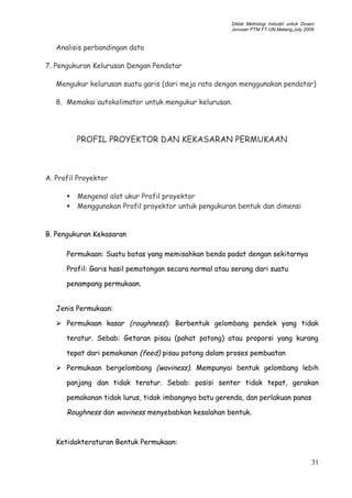 Diklat Metrologi Industri untuk Dosen
Jurusan PTM FT-UN.Malang,July 2009
Analisis perbandingan data
7. Pengukuran Kelurusan Dengan Pendatar
Mengukur kelurusan suatu garis (dari meja rata dengan menggunakan pendatar)
8. Memakai autokolimator untuk mengukur kelurusan.
PROFIL PROYEKTOR DAN KEKASARAN PERMUKAAN
A. Profil Proyektor
 Mengenal alat ukur Profil proyektor
 Menggunakan Profil proyektor untuk pengukuran bentuk dan dimensi
B. Pengukuran Kekasaran
Permukaan: Suatu batas yang memisahkan benda padat dengan sekitarnya
Profil: Garis hasil pemotongan secara normal atau serong dari suatu
penampang permukaan.
Jenis Permukaan:
 Permukaan kasar (roughness): Berbentuk gelombang pendek yang tidak
teratur. Sebab: Getaran pisau (pahat potong) atau proporsi yang kurang
tepat dari pemakanan (feed) pisau potong dalam proses pembuatan
 Permukaan bergelombang (waviness). Mempunyai bentuk gelombang lebih
panjang dan tidak teratur. Sebab: posisi senter tidak tepat, gerakan
pemakanan tidak lurus, tidak imbangnya batu gerenda, dan perlakuan panas
Roughness dan waviness menyebabkan kesalahan bentuk.
Ketidakteraturan Bentuk Permukaan:
31
 