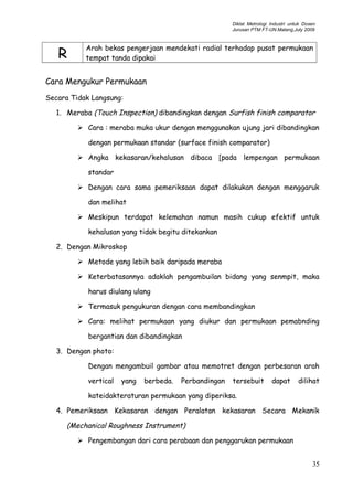 Diklat Metrologi Industri untuk Dosen
Jurusan PTM FT-UN.Malang,July 2009
R
Arah bekas pengerjaan mendekati radial terhadap pusat permukaan
tempat tanda dipakai
Cara Mengukur Permukaan
Secara Tidak Langsung:
1. Meraba (Touch Inspection) dibandingkan dengan Surfish finish comparator
 Cara : meraba muka ukur dengan menggunakan ujung jari dibandingkan
dengan permukaan standar (surface finish comparator)
 Angka kekasaran/kehalusan dibaca [pada lempengan permukaan
standar
 Dengan cara sama pemeriksaan dapat dilakukan dengan menggaruk
dan melihat
 Meskipun terdapat kelemahan namun masih cukup efektif untuk
kehalusan yang tidak begitu ditekankan
2. Dengan Mikroskop
 Metode yang lebih baik daripada meraba
 Keterbatasannya adaklah pengambuilan bidang yang senmpit, maka
harus diulang ulang
 Termasuk pengukuran dengan cara membandingkan
 Cara: melihat permukaan yang diukur dan permukaan pemabnding
bergantian dan dibandingkan
3. Dengan photo:
Dengan mengambuil gambar atau memotret dengan perbesaran arah
vertical yang berbeda. Perbandingan tersebuit dapat dilihat
kateidakteraturan permukaan yang diperiksa.
4. Pemeriksaan Kekasaran dengan Peralatan kekasaran Secara Mekanik
(Mechanical Roughness Instrument)
 Pengembangan dari cara perabaan dan penggarukan permukaan
35
 