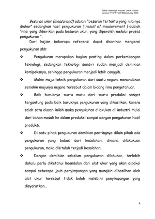 Diklat Metrologi Industri untuk Dosen
Jurusan PTM FT-UN.Malang,July 2009
Besaran ukur (measurand) adalah “besaran tertentu yang nilainya
diukur” sedangkan hasil pengukuran ( result of measurement ) adalah
“nilai yang diberikan pada besaran ukur, yang diperoleh melalui proses
pengukuran “.
Dari kajian beberapa referensi dapat disarikan mengenai
pengukuran sbb:
 Pengukuran merupakan bagian penting dalam perkembangan
teknologi, sedangkan teknologi sendiri sudah menjadi demikian
komlpeksnya, sehingga pengukuran menjadi lebih canggih.
 Makin maju teknik pengukuran dari suatu negara menandakan
semakin majunya negara tersebut dalam bidang ilmu pengetahuan.
 Baik buruknya suatu mutu dari suatu produksi sangat
tergantung pada baik buruknya pengukuran yang dihasilkan, karena
salah satu alasan inilah maka pengukuran dilakukan di industri mulai
dari bahan masuk ke dalam produksi sampai dengan pengukuran hasil
produksi.
 Di satu pihak pengukuran demikian pentingnya dilain pihak ada
pengukuran yang bebas dari kesalahan, dimana dilakukuan
pengukuran, maka disitulah terjadi kesalahan.
 Dengan demikian sebelum pengukuran dilakukan, terlebih
dahulu perlu diketahui keandalan dari alat ukur yang akan dipakai
sampai seberapa jauh penyimpangan yang mungkin dihasilhan oleh
alat ukur tersebut tidak boleh melebihi penyimpangan yang
disyaratkan…
4
 