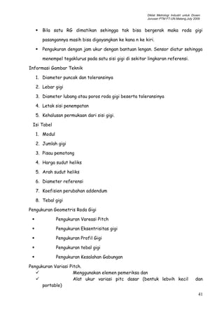 Diklat Metrologi Industri untuk Dosen
Jurusan PTM FT-UN.Malang,July 2009
 Bila satu RG dimatikan sehingga tak bisa bergerak maka roda gigi
pasangannya masih bisa digoyangkan ke kana n ke kiri.
 Pengukuran dengan jam ukur dengan bantuan lengan. Sensor diatur sehingga
menempel tegaklurus pada satu sisi gigi di sekitar lingkaran referensi.
Informasi Gambar Teknik
1. Diameter puncak dan toleransinya
2. Lebar gigi
3. Diameter lubang atau poros roda gigi beserta toleransinya
4. Letak sisi penempatan
5. Kehalusan permukaan dari sisi gigi.
Isi Tabel
1. Modul
2. Jumlah gigi
3. Pisau pemotong
4. Harga sudut heliks
5. Arah sudut heliks
6. Diameter referensi
7. Koefisien perubahan addendum
8. Tebal gigi
Pengukuran Geometris Roda Gigi
 Pengukuran Vareasi Pitch
 Pengukuran Eksentrisitas gigi
 Pengukuran Profil Gigi
 Pengukuran tebal gigi
 Pengukuran Kesalahan Gabungan
Pengukuran Variasi Pitch.
 Menggunakan elemen pemeriksa dan
 Alat ukur variasi pitc dasar (bentuk lebvih kecil dan
portable)
41
 