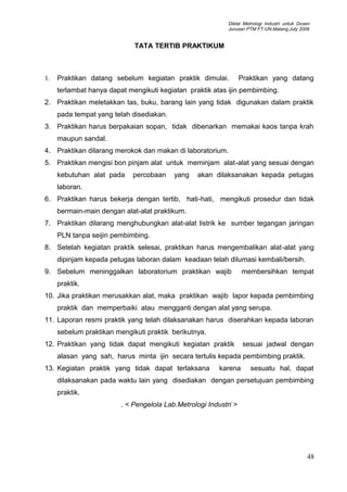 Diklat Metrologi Industri untuk Dosen
Jurusan PTM FT-UN.Malang,July 2009
TATA TERTIB PRAKTIKUM
1. Praktikan datang sebelum kegiatan praktik dimulai. Praktikan yang datang
terlambat hanya dapat mengikuti kegiatan praktik atas ijin pembimbing.
2. Praktikan meletakkan tas, buku, barang lain yang tidak digunakan dalam praktik
pada tempat yang telah disediakan.
3. Praktikan harus berpakaian sopan, tidak dibenarkan memakai kaos tanpa krah
maupun sandal.
4. Praktikan dilarang merokok dan makan di laboratorium.
5. Praktikan mengisi bon pinjam alat untuk meminjam alat-alat yang sesuai dengan
kebutuhan alat pada percobaan yang akan dilaksanakan kepada petugas
laboran.
6. Praktikan harus bekerja dengan tertib, hati-hati, mengikuti prosedur dan tidak
bermain-main dengan alat-alat praktikum.
7. Praktikan dilarang menghubungkan alat-alat listrik ke sumber tegangan jaringan
PLN tanpa seijin pembimbing.
8. Setelah kegiatan praktik selesai, praktikan harus mengembalikan alat-alat yang
dipinjam kepada petugas laboran dalam keadaan telah dilumasi kembali/bersih.
9. Sebelum meninggalkan laboratorium praktikan wajib membersihkan tempat
praktik.
10. Jika praktikan merusakkan alat, maka praktikan wajib lapor kepada pembimbing
praktik dan memperbaiki atau mengganti dengan alat yang serupa.
11. Laporan resmi praktik yang telah dilaksanakan harus diserahkan kepada laboran
sebelum praktikan mengikuti praktik berikutnya.
12. Praktikan yang tidak dapat mengikuti kegiatan praktik sesuai jadwal dengan
alasan yang sah, harus minta ijin secara tertulis kepada pembimbing praktik.
13. Kegiatan praktik yang tidak dapat terlaksana karena sesuatu hal, dapat
dilaksanakan pada waktu lain yang disediakan dengan persetujuan pembimbing
praktik.
. < Pengelola Lab.Metrologi Industri >
48
 