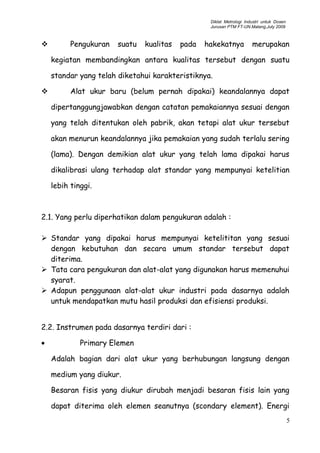 Diklat Metrologi Industri untuk Dosen
Jurusan PTM FT-UN.Malang,July 2009
 Pengukuran suatu kualitas pada hakekatnya merupakan
kegiatan membandingkan antara kualitas tersebut dengan suatu
standar yang telah diketahui karakteristiknya.
 Alat ukur baru (belum pernah dipakai) keandalannya dapat
dipertanggungjawabkan dengan catatan pemakaiannya sesuai dengan
yang telah ditentukan oleh pabrik, akan tetapi alat ukur tersebut
akan menurun keandalannya jika pemakaian yang sudah terlalu sering
(lama). Dengan demikian alat ukur yang telah lama dipakai harus
dikalibrasi ulang terhadap alat standar yang mempunyai ketelitian
lebih tinggi.
2.1. Yang perlu diperhatikan dalam pengukuran adalah :
 Standar yang dipakai harus mempunyai ketelititan yang sesuai
dengan kebutuhan dan secara umum standar tersebut dapat
diterima.
 Tata cara pengukuran dan alat-alat yang digunakan harus memenuhui
syarat.
 Adapun penggunaan alat-alat ukur industri pada dasarnya adalah
untuk mendapatkan mutu hasil produksi dan efisiensi produksi.
2.2. Instrumen pada dasarnya terdiri dari :
• Primary Elemen
Adalah bagian dari alat ukur yang berhubungan langsung dengan
medium yang diukur.
Besaran fisis yang diukur dirubah menjadi besaran fisis lain yang
dapat diterima oleh elemen seanutnya (scondary element). Energi
5
 