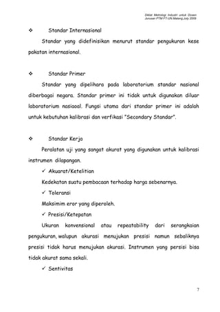 Diklat Metrologi Industri untuk Dosen
Jurusan PTM FT-UN.Malang,July 2009
 Standar Internasional
Standar yang didefinisikan menurut standar pengukuran kese
pakatan internasional.
 Standar Primer
Standar yang dipelihara pada laboratorium standar nasional
diberbagai negara. Standar primer ini tidak untuk digunakan diluar
laboratorium nasiaoal. Fungsi utama dari standar primer ini adalah
untuk kebutuhan kalibrasi dan verfikasi ”Secondary Standar”.
 Standar Kerja
Peralatan uji yang sangat akurat yang digunakan untuk kalibrasi
instrumen dilapangan.
 Akuarat/Ketelitian
Kedekatan suatu pembacaan terhadap harga sebenarnya.
 Toleransi
Maksimim eror yang diperoleh.
 Presisi/Ketepatan
Ukuran konvensional atau repeatability dari serangkaian
pengukuran, walupun akurasi menujukan presisi namun sebaliknya
presisi tidak harus menujukan akurasi. Instrumen yang persisi bisa
tidak akurat sama sekali.
 Sentivitas
7
 
