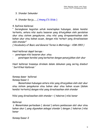 Diklat Metrologi Industri untuk Dosen
Jurusan PTM FT-UN.Malang,July 2009
3. Standar Sekunder
4. Standar Kerja.......( Anang C’S Slide )
4. Definisi Kalibrasi
“ Serangkaian kegiatan untuk menetapkan hubungan, dalam kondisi
tertentu, antara nilai suatu besaran yang ditunjukkan oleh peralatan
ukur atau sistem pengukuran, atau nilai yang direpesentasikan oleh
bahan ukur atau bahan acuan, dengan nilai terkait yang direalisasisan
oleh standar”
( Vocabulary of Basic and General Terms in Metrology – VIM 1993 )
Hasil kalibrasi dapat berupa :
- penetapan nilai besaran ukur, atau
- penetapan koreksi yang berkaitan dengan penunjukkan alat ukur
Hasil kalibrasi biasanya direkam dalam dokumen yang sering disebut
‘ Sertifikat Kalibrasi ‘
Konsep dasar kalibrasi
Konsep Dasar-1
Menentukan hubungan antara nilai yang ditunjukkan oleh alat ukur
atau sistem pengukuran atau bahan ukur atau bahan acuan (dalam
kondisi tertentu) dengan nilai yang direalisasikan oleh standar
Nilai yang direalisasikan oleh standar = ( taksiran ) nilai benar
Kalibrasi
F Menentukan perbedaan ( deviasi ) antara pembacaan alat ukur atau
bahan ukur ( yang digunakan sebagai standar ) dengan ( taksiran ) nilai
benar
Konsep Dasar-2
9
 