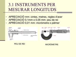 3.1 INSTRUMENTS PER MESURAR LONGITUDS APRECIACIÓ mm: cintes, metres, regles d’acer APRECIACIÓ 0,1mm o 0,05 mm: peu de rei APRECIACIÓ 0,01 mm: micròmetre o pàlmer PEU DE REI MICRÒMETRE 