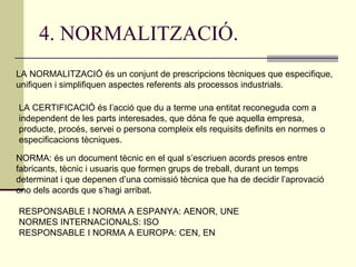 4. NORMALITZACIÓ. LA NORMALITZACIÓ és un conjunt de prescripcions tècniques que especifique, unifiquen i simplifiquen aspectes referents als processos industrials. LA CERTIFICACIÓ és l’acció que du a terme una entitat reconeguda com a independent de les parts interesades, que dóna fe que aquella empresa, producte, procés, servei o persona compleix els requisits definits en normes o especificacions tècniques. NORMA: és un document tècnic en el qual s’escriuen acords presos entre fabricants, tècnic i usuaris que formen grups de treball, durant un temps determinat i que depenen d’una comissió tècnica que ha de decidir l’aprovació ono dels acords que s’hagi arribat. RESPONSABLE I NORMA A ESPANYA: AENOR, UNE NORMES INTERNACIONALS: ISO RESPONSABLE I NORMA A EUROPA: CEN, EN  