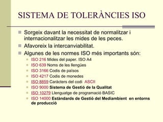 SISTEMA DE TOLERÀNCIES ISO Sorgeix davant la necessitat de normalitzar i internacionalitzar les mides de les peces. Afavoreix la intercanviabilitat. Algunes de les normes ISO més importants són: ISO 216  Mides del paper. ISO A4  ISO 639  Noms de les llengües  ISO 3166  Codis de països  ISO 4217  Codis de monedes  ISO 8859  Caràcters del codi  ASCII   ISO 9000   Sistema de Gestió de la Qualitat ISO 10279  Llenguatge de programació BASIC  ISO 14000   Estàndards de Gestió del Mediambient  en entorns de producció  