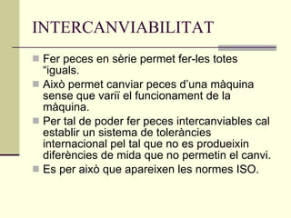 INTERCANVIABILITAT Fer peces en sèrie permet fer-les totes “iguals. Això permet canviar peces d’una màquina sense que variï el funcionament de la màquina. Per tal de poder fer peces intercanviables cal establir un sistema de toleràncies internacional pel tal que no es produeixin diferències de mida que no permetin el canvi. Es per això que apareixen les normes ISO. 