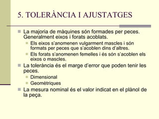 5. TOLERÀNCIA I AJUSTATGES La majoria de màquines són formades per peces. Generalment eixos i forats acoblats. Els eixos s’anomenen vulgarment mascles i són formats per peces que s’acoblen dins d’altres. Els forats s’anomenen femelles i és són s’acoblen els eixos o mascles. La tolerància és el marge d’error que poden tenir les peces. Dimensional Geomètriques La mesura nominal és el valor indicat en el plànol de la peça. 