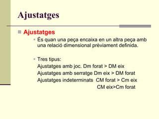 Ajustatges Ajustatges És quan una peça encaixa en un altra peça amb una relació dimensional prèviament definida.  Tres tipus:  Ajustatges amb joc. Dm forat > DM eix Ajustatges amb serratge Dm eix > DM forat  Ajustatges indeterminats  CM forat > Cm eix CM eix>Cm forat  