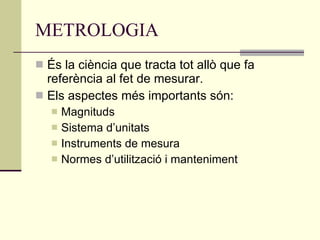 METROLOGIA És la ciència que tracta tot allò que fa referència al fet de mesurar. Els aspectes més importants són: Magnituds Sistema d’unitats Instruments de mesura Normes d’utilització i manteniment 