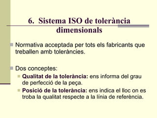 6.  Sistema ISO de tolerància dimensionals Normativa acceptada per tots els fabricants que treballen amb toleràncies. Dos conceptes: Qualitat de la tolerància :  ens informa del grau de perfecció de la peça. Posició de la tolerància:  ens indica el lloc on es troba la qualitat respecte a la línia de referència. 