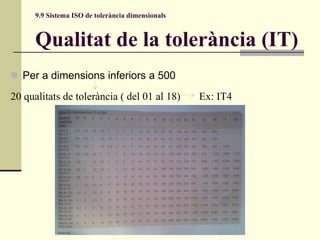 9.9 Sistema ISO de tolerància dimensionals Qualitat de la tolerància (IT) Per a dimensions inferiors a 500  20 qualitats de tolerància ( del 01 al 18)  Ex: IT4 
