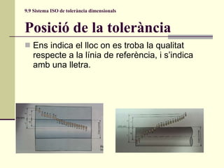 9.9 Sistema ISO de tolerància dimensionals Posició de la tolerància Ens indica el lloc on es troba la qualitat respecte a la línia de referència, i s’indica amb una lletra. 