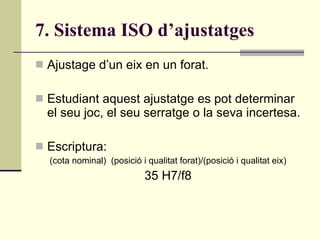 7. Sistema ISO d’ajustatges Ajustage d’un eix en un forat. Estudiant aquest ajustatge es pot determinar el seu joc, el seu serratge o la seva incertesa. Escriptura: (cota nominal)  (posició i qualitat forat)/(posició i qualitat eix) 35 H7/f8 