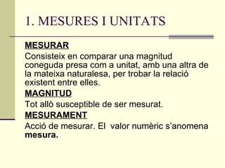 1. MESURES I UNITATS MESURAR Consisteix en comparar una magnitud coneguda presa com a unitat, amb una altra de la mateixa naturalesa, per trobar la relació existent entre elles. MAGNITUD Tot allò susceptible de ser mesurat. MESURAMENT Acció de mesurar. El  valor numèric s’anomena  mesura. 
