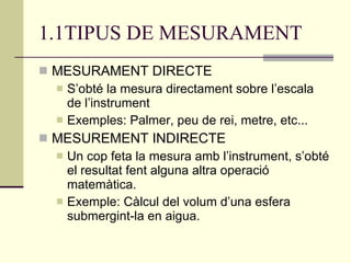 1.1TIPUS DE MESURAMENT MESURAMENT DIRECTE S’obté la mesura directament sobre l’escala de l’instrument Exemples: Palmer, peu de rei, metre, etc... MESUREMENT INDIRECTE Un cop feta la mesura amb l’instrument, s’obté el resultat fent alguna altra operació matemàtica. Exemple: Càlcul del volum d’una esfera submergint-la en aigua. 