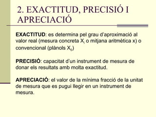 2. EXACTITUD, PRECISIÓ I APRECIACIÓ EXACTITUD : es determina pel grau d’aproximació al valor real (mesura concreta X i  o mitjana aritmètica x) o convencional (plànols X 0 ) PRECISIÓ : capacitat d’un instrument de mesura de donar els resultats amb molta exactitud. APRECIACIÓ : el valor de la mínima fracció de la unitat de mesura que es pugui llegir en un instrument de mesura. 