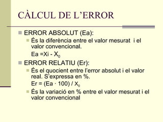 CÀLCUL DE L’ERROR ERROR ABSOLUT (Ea): És la diferència entre el valor mesurat  i el valor convencional. Ea =Xi -  X 0 ERROR RELATIU (Er): És el quocient entre l’error absolut i el valor real. S’expressa en %. Er = (Ea · 100) /  X 0 És la variació en % entre el valor mesurat i el valor convencional 