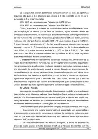 Metrologia                                                                           SENAI-RN


       Se os algarismos a serem descartados começam com um 5 e todos os algarismos
seguintes são guais a 0, o algarismo que precede o 5 não é alterado se ele for par e
              i
aumentado de 1 se ímpar. Exemplos:
       6,974 951 5 u.c. - arredondar para 7 algarismos - 6,974 952 u.c.
       6,974 950 5 u.c. - arredondar para 7 algarismos - 6,974 950 u.c.
       Quando a grandeza é expressa em uma unidade e esta é transformada em outra,
pela multiplicação da mesma por um fator de conversão, alguns cuidados devem ser
tomados no arredondamento, de maneira que a incerteza intrínseca permaneça consistente
ao valor numérico não-convertido. Por exemplo, para transformar 36ft para metros, devemos
multiplicar este valor pelo fator de correção 3,048 x 10-1, cujo resultado é igual a 10,972 8m.
O arredondamento mais adequado é 11,0m. Isto se explica porque a incerteza intrínseca do
valor não convertido é ± 0,5 m equivalente em termos relativo a ± 1,4 %. Ao arredondarmos
para 11,0m, a incerteza intrínseca equivale a ± 0,05 m (ou ± 0,45 %). Caso seja
arredondado para 11 m, a incerteza intrínseca será equivalente a ± 4,5 %, o que degradaria
o resultado em relação do valor não convertido.
       O arredondamento deve ser somente aplicado ao resultado final. Obedecendo-se as
regras de arredondamento de números, não se deve aplicar arredondamento seqüencial e
nem arredondamento a parâmetros e resultados parciais de expressões numéricas, já que o
erro acumulado de arredondamento tenderá a crescer. Quando um arredondamento for
necessário durante os cálculos, deve-se manter nos resultados parciais, pelo menos um, e
freqüentemente dois algarismos significativos a mais do que o número de algarismos
significativos especificado para o resultado final. Desta forma, evita-se que o erro de
arredondamento seqüencial seja superior a incerteza implícita, que é correspondente a meia
unidade da ordem do último algarismo significativo considerado após o arredondamento.
       2.3 Leitura e Registro
       Mesmo com a crescente automatização do processo de medição, uma grande parte
das medições ainda é baseada na leitura visual das indicações de instrumentos/sistemas de
medição. Em instrumentos/sistemas de medição analógicos e digitais, em função das
limitações do executor da leitura, da qualidade do instrumento e da própria necessidade de
leituras mais ou menos criteriosas, a resolução é um fator essencial.
       Como recomendações gerais para leitura e registro de dados numéricos, tem-se que:
       –     É conveniente ler e registrar o número como é apresentado, sem aproximações e
arredondamentos, mesmo sendo comum que a incerteza de medição do instrumento seja
maior do que a resolução. No resultado final é que será; verificado se um algarismo lido e
registrado, é ou não significativo;
       –     Em instrumentos/sistemas de medição analógicos, a leitura irá depender da
divisão de escala. Quando a divisão de escala é 0,01 u.c. a indicação deve ser lida com três
                               Centro de Tecnologias do Gás - CTGÁS                         10
 