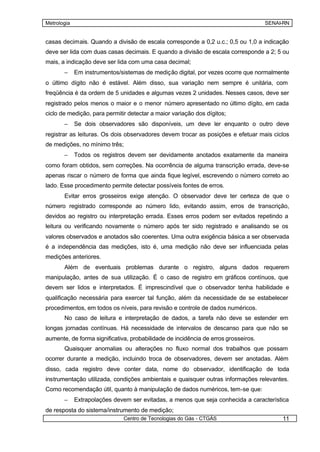 Metrologia                                                                          SENAI-RN


casas decimais. Quando a divisão de escala corresponde a 0,2 u.c.; 0,5 ou 1,0 a indicação
deve ser lida com duas casas decimais. E quando a divisão de escala corresponde a 2; 5 ou
mais, a indicação deve ser lida com uma casa decimal;
       –     Em instrumentos/sistemas de medição digital, por vezes ocorre que normalmente
o último dígito não é estável. Além disso, sua variação nem sempre é unitária, com
freqüência é da ordem de 5 unidades e algumas vezes 2 unidades. Nesses casos, deve ser
registrado pelos menos o maior e o menor número apresentado no último dígito, em cada
ciclo de medição, para permitir detectar a maior variação dos dígitos;
       –     Se dois observadores são disponíveis, um deve ler enquanto o outro deve
registrar as leituras. Os dois observadores devem trocar as posições e efetuar mais ciclos
de medições, no mínimo três;
       –     Todos os registros devem ser devidamente anotados exatamente da maneira
como foram obtidos, sem correções. Na ocorrência de alguma transcrição errada, deve-se
apenas riscar o número de forma que ainda fique legível, escrevendo o número correto ao
lado. Esse procedimento permite detectar possíveis fontes de erros.
       Evitar erros grosseiros exige atenção. O observador deve ter certeza de que o
número registrado corresponde ao número lido, evitando assim, erros de transcrição,
devidos ao registro ou interpretação errada. Esses erros podem ser evitados repetindo a
leitura ou verificando novamente o número após ter sido registrado e analisando se os
valores observados e anotados são coerentes. Uma outra exigência básica a ser observada
é a independência das medições, isto é, uma medição não deve ser influenciada pelas
medições anteriores.
       Além de eventuais problemas durante o registro, alguns dados requerem
manipulação, antes de sua utilização. É o caso de registro em gráficos contínuos, que
devem ser lidos e interpretados. É imprescindível que o observador tenha habilidade e
qualificação necessária para exercer tal função, além da necessidade de se estabelecer
procedimentos, em todos os níveis, para revisão e controle de dados numéricos.
       No caso de leitura e interpretação de dados, a tarefa não deve se estender em
longas jornadas contínuas. Há necessidade de intervalos de descanso para que não se
aumente, de forma significativa, probabilidade de incidência de erros grosseiros.
       Quaisquer anomalias ou alterações no fluxo normal dos trabalhos que possam
ocorrer durante a medição, incluindo troca de observadores, devem ser anotadas. Além
disso, cada registro deve conter data, nome do observador, identificação de toda
instrumentação utilizada, condições ambientais e quaisquer outras informações relevantes.
Como recomendação útil, quanto à manipulação de dados numéricos, tem-se que:
       –     Extrapolações devem ser evitadas, a menos que seja conhecida a característica
de resposta do sistema/instrumento de medição;
                              Centro de Tecnologias do Gás - CTGÁS                       11
 