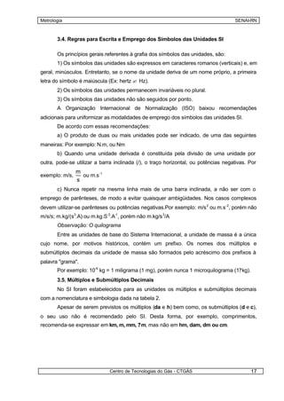 Metrologia                                                                          SENAI-RN



       3.4. Regras para Escrita e Emprego dos Símbolos das Unidades SI

       Os princípios gerais referentes à grafia dos símbolos das unidades, são:
       1) Os símbolos das unidades são expressos em caracteres romanos (verticais) e, em
geral, minúsculos. Entretanto, se o nome da unidade deriva de um nome próprio, a primeira
letra do símbolo é maiúscula (Ex: hertz ? Hz).
       2) Os símbolos das unidades permanecem invariáveis no plural.
       3) Os símbolos das unidades não são seguidos por ponto.
       A Organização Internacional de Normalização (ISO) baixou recomendações
adicionais para uniformizar as modalidades de emprego dos símbolos das unidades SI.
       De acordo com essas recomendações:
       a) O produto de duas ou mais unidades pode ser indicado, de uma das seguintes
maneiras: Por exemplo: N.m, ou Nm
       b) Quando uma unidade derivada é constituída pela divisão de uma unidade por
outra, pode-se utilizar a barra inclinada (/), o traço horizontal, ou potências negativas. Por
                m
exemplo: m/s,     ou m.s -1
                s
       c) Nunca repetir na mesma linha mais de uma barra inclinada, a não ser com o
emprego de parênteses, de modo a evitar quaisquer ambigüidades. Nos casos complexos
devem utilizar-se parênteses ou potências negativas.Por exemplo: m/s 2 ou m.s -2, porém não
m/s/s; m.kg/(s3.A) ou m.kg.S-3.A-1, porém não m.kg/s 3/A
       Observação: O quilograma
       Entre as unidades de base do Sistema Internacional, a unidade de massa é a única
cujo nome, por motivos históricos, contém um prefixo. Os nomes dos múltiplos e
submúltiplos decimais da unidade de massa são formados pelo acréscimo dos prefixos à
palavra "grama".
       Por exemplo: 10-6 kg = 1 miligrama (1 mg), porém nunca 1 microquilograma (1?kg).
       3.5. Múltiplos e Submúltiplos Decimais
       No SI foram estabelecidos para as unidades os múltiplos e submúltiplos decimais
com a nomenclatura e simbologia dada na tabela 2.
       Apesar de serem previstos os múltiplos (da e h) bem como, os submúltiplos (d e c),
o seu uso não é recomendado pelo SI. Desta forma, por exemplo, comprimentos,
recomenda-se expressar em km, m, mm, ? m, mas não em hm, dam, dm ou cm.




                              Centro de Tecnologias do Gás - CTGÁS                         17
 